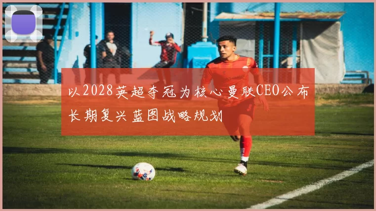 以2028英超夺冠为核心曼联CEO公布长期复兴蓝图战略规划