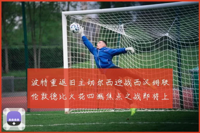 波特重返旧主切尔西迎战西汉姆联伦敦德比火花四溅焦点之战即将上演